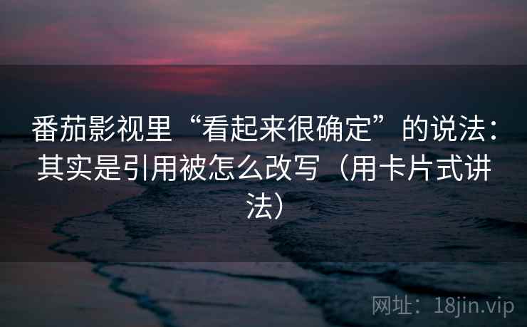 番茄影视里“看起来很确定”的说法：其实是引用被怎么改写（用卡片式讲法）