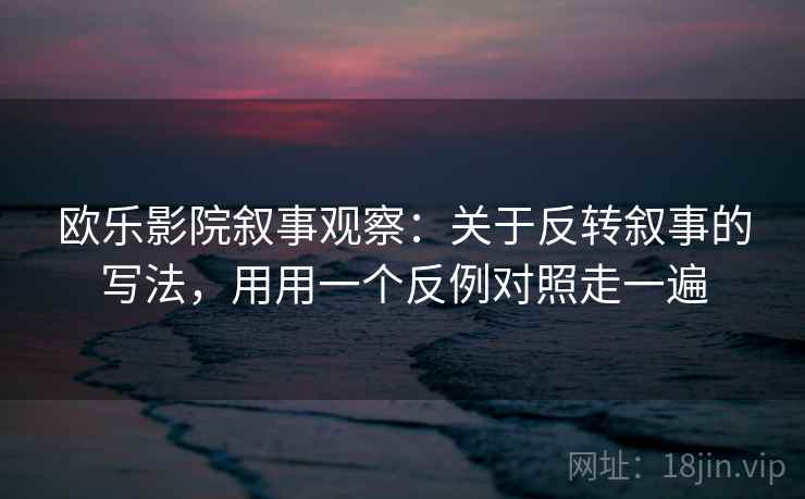 欧乐影院叙事观察：关于反转叙事的写法，用用一个反例对照走一遍