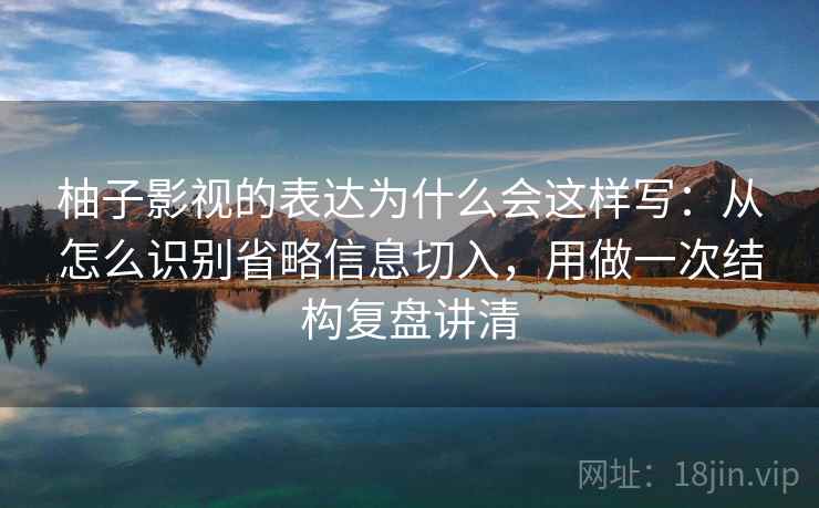 柚子影视的表达为什么会这样写：从怎么识别省略信息切入，用做一次结构复盘讲清