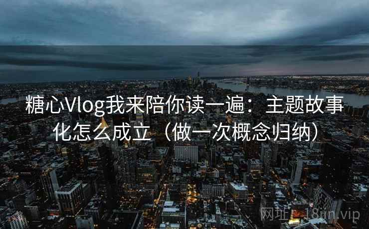糖心Vlog我来陪你读一遍：主题故事化怎么成立（做一次概念归纳）