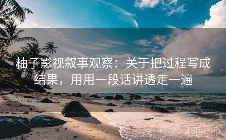 柚子影视叙事观察：关于把过程写成结果，用用一段话讲透走一遍